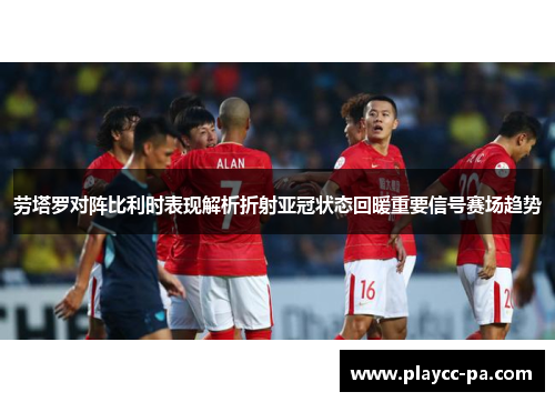 劳塔罗对阵比利时表现解析折射亚冠状态回暖重要信号赛场趋势