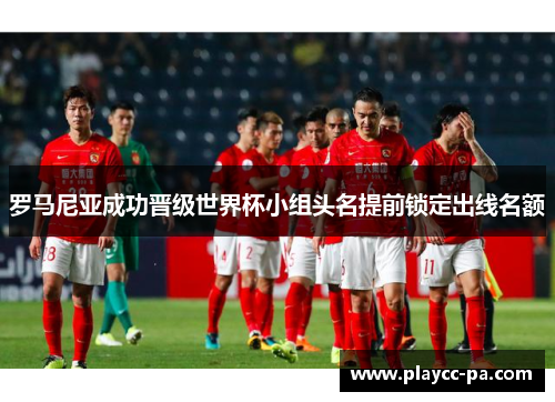 罗马尼亚成功晋级世界杯小组头名提前锁定出线名额